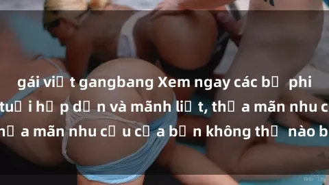 gái việt gangbang Xem ngay các bộ phim sex phụ nữ lớn tuổi hấp dẫn và mãnh liệt, thỏa mãn nhu cầu của bạn không thể nào bỏ qua!