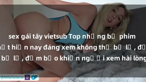 sex gái tây vietsub Top những bộ phim Milf Việt Nam hot nhất hiện nay đáng xem không thể bỏ lỡ, đảm bảo khiến người xem hài lòng và thỏa mãn.