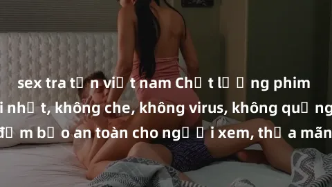 sex tra tấn việt nam Chất lượng phim sex cập nhật mới nhất, không che, không virus, không quảng cáo, đảm bảo an toàn cho người xem, thỏa mãn nhu cầu tình dục của bạn.