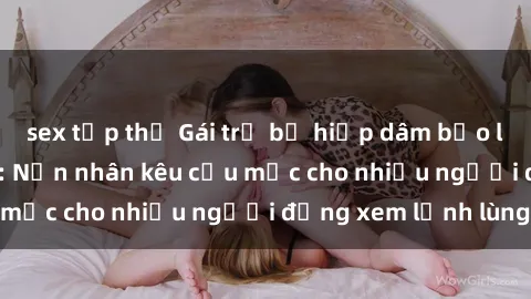 sex tập thể Gái trẻ bị hiếp dâm bạo lực trong công viên: Nạn nhân kêu cứu mặc cho nhiều người đứng xem lạnh lùng