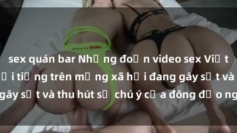 sex quán bar Những đoạn video sex Việt Nam không che nổi tiếng trên mạng xã hội đang gây sốt và thu hút sự chú ý của đông đảo người xem.