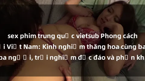 sex phim trung quốc vietsub Phong cách sex 3P độc đáo tại Việt Nam: Kinh nghiệm thăng hoa cùng ba người, trải nghiệm độc đáo và phấn khích không thể bỏ lỡ!