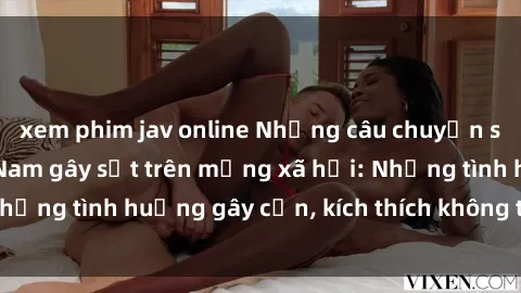 xem phim jav online Những câu chuyện sex sinh viên Việt Nam gây sốt trên mạng xã hội: Những tình huống gây cấn, kích thích không thể bỏ qua