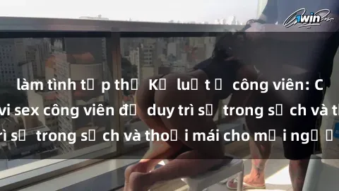làm tình tập thể Kỷ luật ở công viên: Chấn chỉnh hành vi sex công viên để duy trì sự trong sạch và thoải mái cho mọi người.