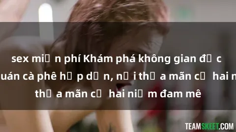 sex miễn phí Khám phá không gian độc đáo tại sex quán cà phê hấp dẫn, nơi thỏa mãn cả hai niềm đam mê