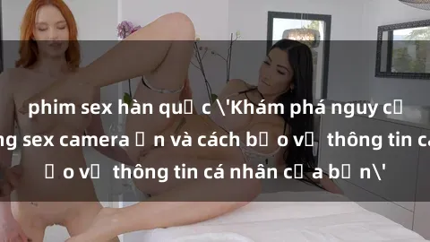 phim sex hàn quốc 'Khám phá nguy cơ của việc sử dụng sex camera ẩn và cách bảo vệ thông tin cá nhân của bạn'