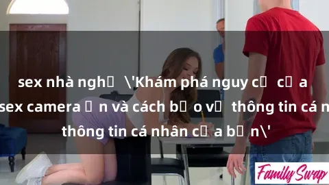 sex nhà nghỉ 'Khám phá nguy cơ của việc sử dụng sex camera ẩn và cách bảo vệ thông tin cá nhân của bạn'