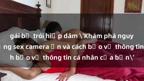 gái bị trói hiếp dâm 'Khám phá nguy cơ của việc sử dụng sex camera ẩn và cách bảo vệ thông tin cá nhân của bạn'