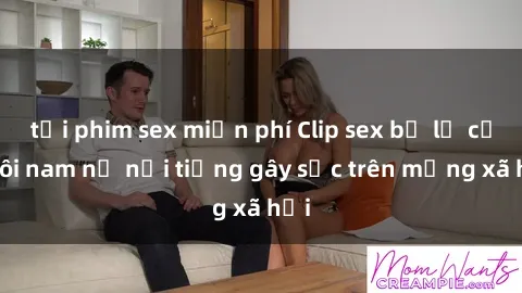 tải phim sex miễn phí Clip sex bị lộ của đôi nam nữ nổi tiếng gây sốc trên mạng xã hội