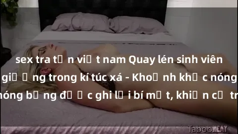 sex tra tấn việt nam Quay lén sinh viên làm tình ngay trên giường trong kí túc xá - Khoảnh khắc nóng bỏng được ghi lại bí mật, khiến cả trường học xôn xao.