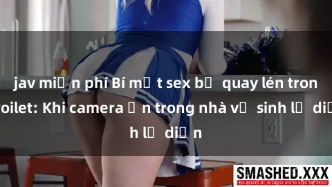 jav miễn phí Bí mật sex bị quay lén trong toilet: Khi camera ẩn trong nhà vệ sinh lộ diện