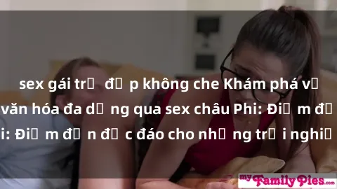 sex gái trẻ đẹp không che Khám phá vẻ đẹp tự nhiên và văn hóa đa dạng qua sex châu Phi: Điểm đến độc đáo cho những trải nghiệm khó quên