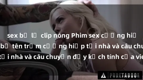 sex bị lộ clip nóng Phim sex cưỡng hiếp vietsub: Nữ sinh bị tên trộm cưỡng hiếp tại nhà và câu chuyện đầy kịch tính của vietsub