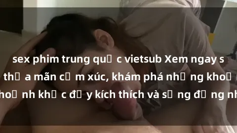 sex phim trung quốc vietsub Xem ngay sex jav không che để thỏa mãn cảm xúc, khám phá những khoảnh khắc đầy kích thích và sống động nhất chỉ trong click!