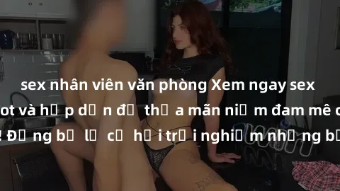 sex nhân viên văn phòng Xem ngay sex anime vietsub cực hot và hấp dẫn để thỏa mãn niềm đam mê của bạn! Đừng bỏ lỡ cơ hội trải nghiệm những bộ anime đỉnh cao chỉ có tại đây!