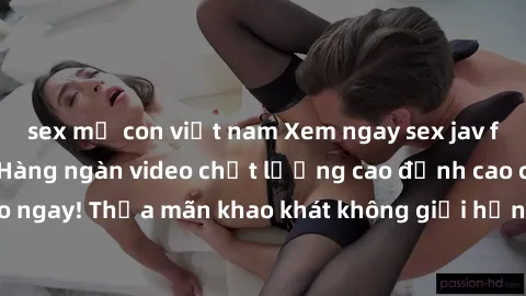 sex mẹ con việt nam Xem ngay sex jav full HD miễn phí - Hàng ngàn video chất lượng cao đỉnh cao chỉ cần click vào ngay! Thỏa mãn khao khát không giới hạn, đón chờ những trải nghiệm mới lạ!