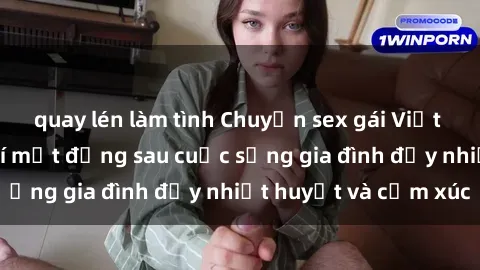 quay lén làm tình Chuyện sex gái Việt có chồng: Những bí mật đằng sau cuộc sống gia đình đầy nhiệt huyết và cảm xúc