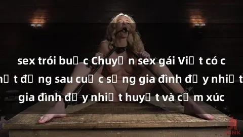 sex trói buộc Chuyện sex gái Việt có chồng: Những bí mật đằng sau cuộc sống gia đình đầy nhiệt huyết và cảm xúc