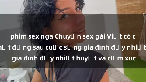 phim sex nga Chuyện sex gái Việt có chồng: Những bí mật đằng sau cuộc sống gia đình đầy nhiệt huyết và cảm xúc