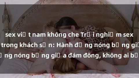 sex việt nam không che Trải nghiệm sex sinh viên sôi động trong khách sạn: Hành động nóng bỏng giữa đám đông, không ai bị bỏ lỡ