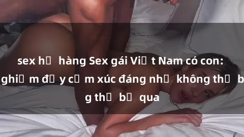 sex họ hàng Sex gái Việt Nam có con: Trải nghiệm đầy cảm xúc đáng nhớ không thể bỏ qua