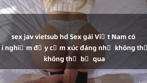 sex jav vietsub hd Sex gái Việt Nam có con: Trải nghiệm đầy cảm xúc đáng nhớ không thể bỏ qua