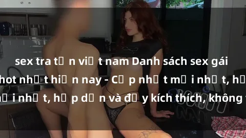 sex tra tấn việt nam Danh sách sex gái Việt Nam sinh viên hot nhất hiện nay - Cập nhật mới nhất, hấp dẫn và đầy kích thích, không thể bỏ qua!