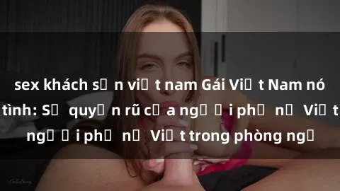 sex khách sạn việt nam Gái Việt Nam nóng bỏng khi làm tình: Sự quyến rũ của người phụ nữ Việt trong phòng ngủ