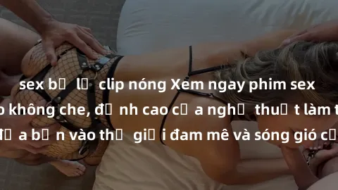 sex bị lộ clip nóng Xem ngay phim sex HD chất lượng cao không che, đỉnh cao của nghệ thuật làm tình, đưa bạn vào thế giới đam mê và sóng gió của tình yêu không giới hạn.