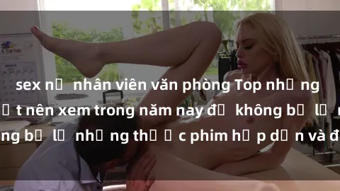 sex nữ nhân viên văn phòng Top những bộ phim sex hay nhất nên xem trong năm nay để không bỏ lỡ những thước phim hấp dẫn và đầy kịch tính.