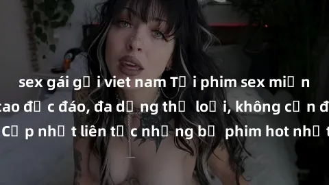 sex gái gọi viet nam Tải phim sex miễn phí chất lượng cao độc đáo, đa dạng thể loại, không cần đăng ký tài khoản. Cập nhật liên tục những bộ phim hot nhất trên thị trường. Sự lựa chọn hàng đầu cho ngư