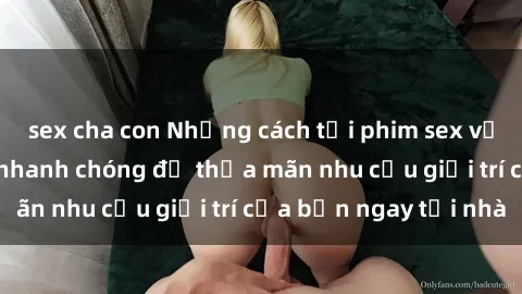 sex cha con Những cách tải phim sex về máy đơn giản và nhanh chóng để thỏa mãn nhu cầu giải trí của bạn ngay tại nhà