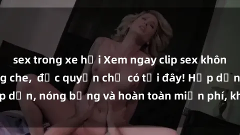 sex trong xe hơi Xem ngay clip sex không che cực hot, không che,  độc quyền chỉ có tại đây! Hấp dẫn, nóng bỏng và hoàn toàn miễn phí, không thể bỏ qua!