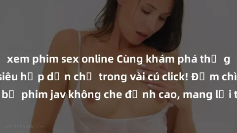 xem phim sex online Cùng khám phá thế giới jav không che siêu hấp dẫn chỉ trong vài cú click! Đắm chìm trong những bộ phim jav không che đỉnh cao, mang lại trải nghiệm thú vị và đầy kích thích.