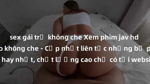 sex gái trẻ không che Xem phim jav hd miễn phí đỉnh cao không che - Cập nhật liên tục những bộ phim sex hay nhất, chất lượng cao chỉ có tại website chuyên nghiệp hàng đầu.
