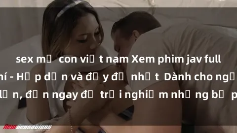 sex mẹ con việt nam Xem phim jav full HD online miễn phí - Hấp dẫn và đầy đủ nhất  Dành cho người lớn, đến ngay để trải nghiệm những bộ phim hấp dẫn và hấp dẫn.