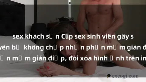 sex khách sạn Clip sex sinh viên gây sốt mạng xã hội: Tuyên bố không chấp nhận phần mềm gián điệp, đòi xóa hình ảnh trên internet
