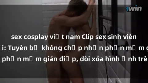 sex cosplay việt nam Clip sex sinh viên gây sốt mạng xã hội: Tuyên bố không chấp nhận phần mềm gián điệp, đòi xóa hình ảnh trên internet