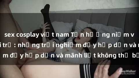 sex cosplay việt nam Tận hưởng niềm vui của sex với gái trẻ: những trải nghiệm đầy hấp dẫn và mãnh liệt không thể bỏ lỡ