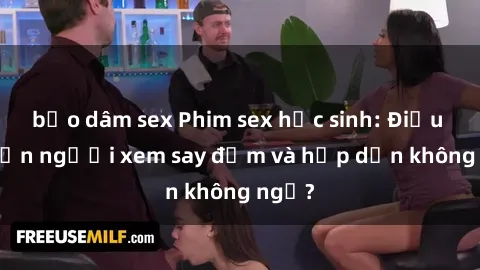 bạo dâm sex Phim sex học sinh: Điều gì khiến người xem say đắm và hấp dẫn không ngờ?