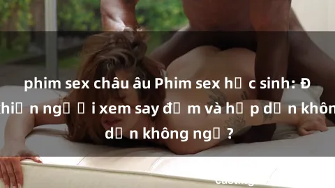 phim sex châu âu Phim sex học sinh: Điều gì khiến người xem say đắm và hấp dẫn không ngờ?