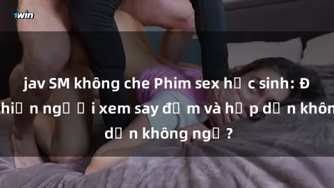 jav SM không che Phim sex học sinh: Điều gì khiến người xem say đắm và hấp dẫn không ngờ?