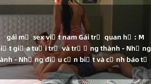 gái mỹ sex việt nam Gái trẻ quan hệ: Mối quan hệ khác biệt giữa tuổi trẻ và trưởng thành - Những điều cần biết và cảnh báo từ chuyên gia