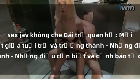 sex jav không che Gái trẻ quan hệ: Mối quan hệ khác biệt giữa tuổi trẻ và trưởng thành - Những điều cần biết và cảnh báo từ chuyên gia