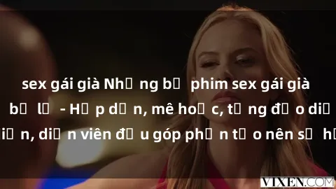 sex gái già Những bộ phim sex gái già đỉnh cao không thể bỏ lỡ - Hấp dẫn, mê hoặc, từng đạo diễn, diễn viên đều góp phần tạo nên sự hấp dẫn, kích thích.