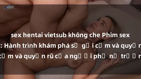 sex hentai vietsub không che Phim sex bà mẹ nóng bỏng: Hành trình khám phá sự gợi cảm và quyến rũ của người phụ nữ trưởng thành.
