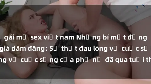 gái mỹ sex việt nam Những bí mật đằng sau vẻ ngoài gái già dâm đãng: Sự thật đau lòng về cuộc sống của phụ nữ đã qua tuổi thanh xuân