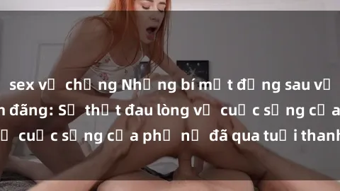 sex vợ chồng Những bí mật đằng sau vẻ ngoài gái già dâm đãng: Sự thật đau lòng về cuộc sống của phụ nữ đã qua tuổi thanh xuân