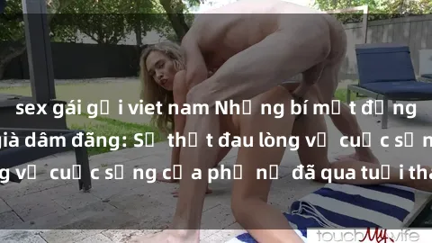 sex gái gọi viet nam Những bí mật đằng sau vẻ ngoài gái già dâm đãng: Sự thật đau lòng về cuộc sống của phụ nữ đã qua tuổi thanh xuân
