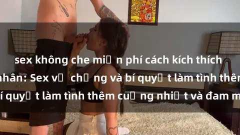 sex không che miễn phí cách kích thích đam mê trong hôn nhân: Sex vợ chồng và bí quyết làm tình thêm cuồng nhiệt và đam mê